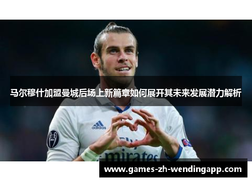 马尔穆什加盟曼城后场上新篇章如何展开其未来发展潜力解析