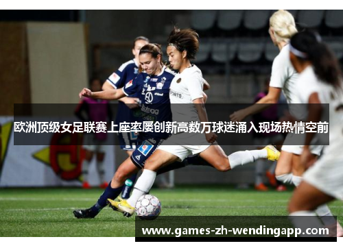欧洲顶级女足联赛上座率屡创新高数万球迷涌入现场热情空前