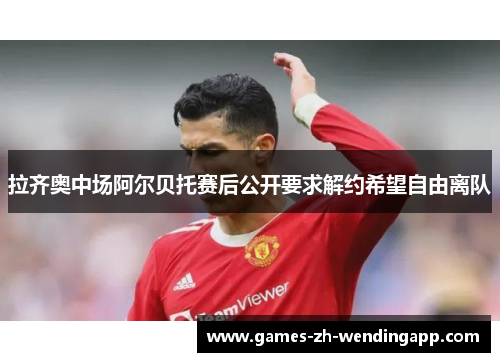 拉齐奥中场阿尔贝托赛后公开要求解约希望自由离队