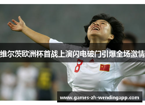 维尔茨欧洲杯首战上演闪电破门引爆全场激情